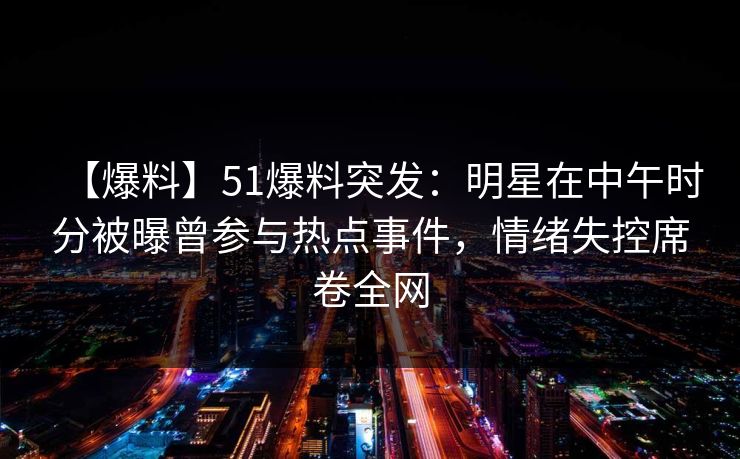 【爆料】51爆料突发：明星在中午时分被曝曾参与热点事件，情绪失控席卷全网