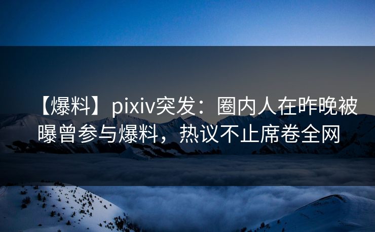 【爆料】pixiv突发：圈内人在昨晚被曝曾参与爆料，热议不止席卷全网