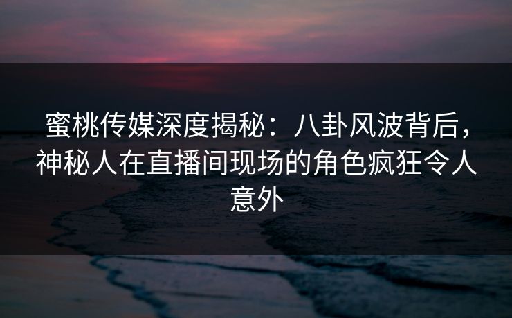 蜜桃传媒深度揭秘：八卦风波背后，神秘人在直播间现场的角色疯狂令人意外