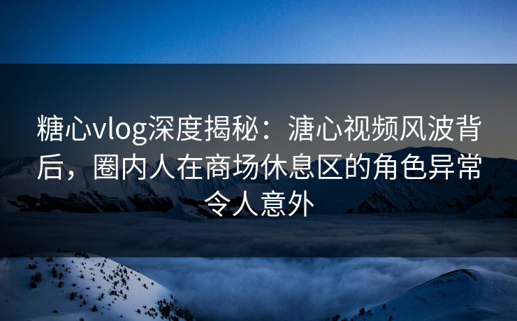 糖心vlog深度揭秘:溏心视频风波背后,圈内人在商场休息区的角色异常令人意外 糖心vlog深度揭秘:溏心视频风波背后,圈内人在商场休息区的角色异常令人意外