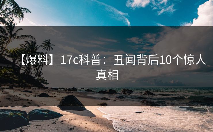 【爆料】17c科普:丑闻背后10个惊人真相 【爆料】17c科普:丑闻背后10个惊人真相