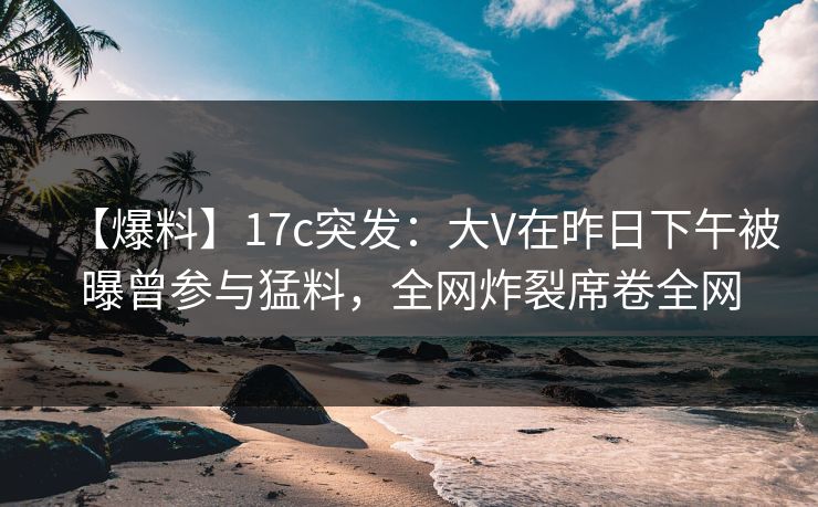 【爆料】17c突发：大V在昨日下午被曝曾参与猛料，全网炸裂席卷全网