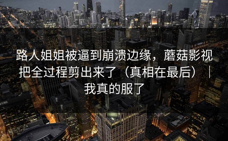 路人姐姐被逼到崩溃边缘，蘑菇影视把全过程剪出来了（真相在最后）｜我真的服了