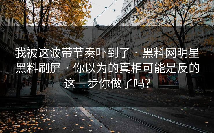 我被这波带节奏吓到了 · 黑料网明星黑料刷屏 · 你以为的真相可能是反的这一步你做了吗？