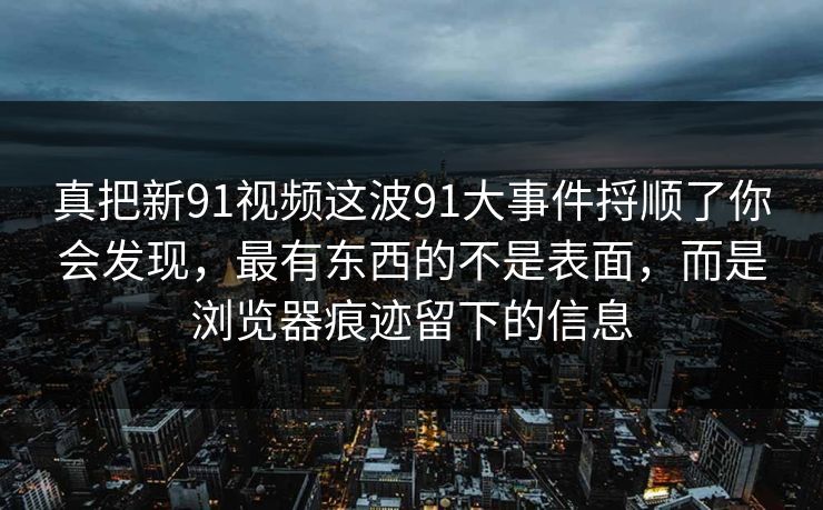 真把新91视频这波91大事件捋顺了你会发现，最有东西的不是表面，而是浏览器痕迹留下的信息