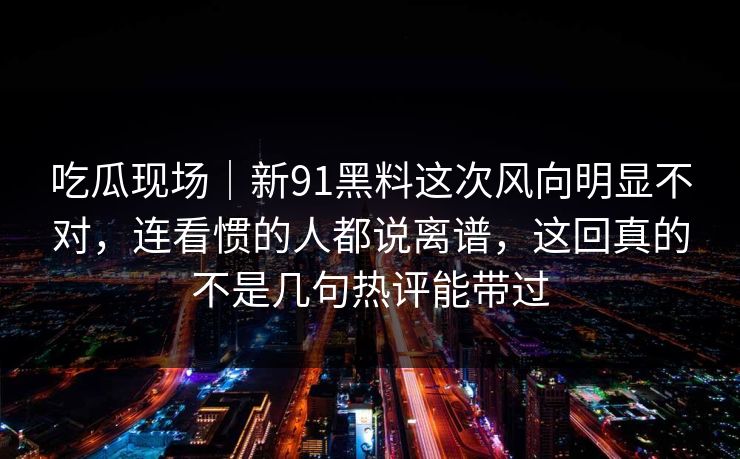吃瓜现场｜新91黑料这次风向明显不对，连看惯的人都说离谱，这回真的不是几句热评能带过