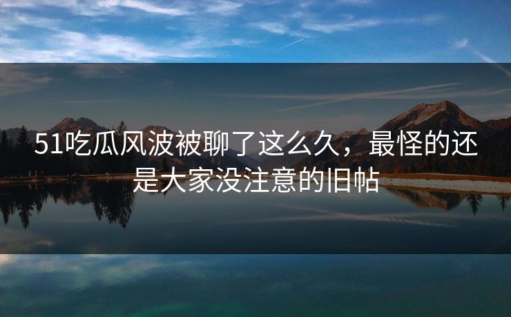 51吃瓜风波被聊了这么久，最怪的还是大家没注意的旧帖