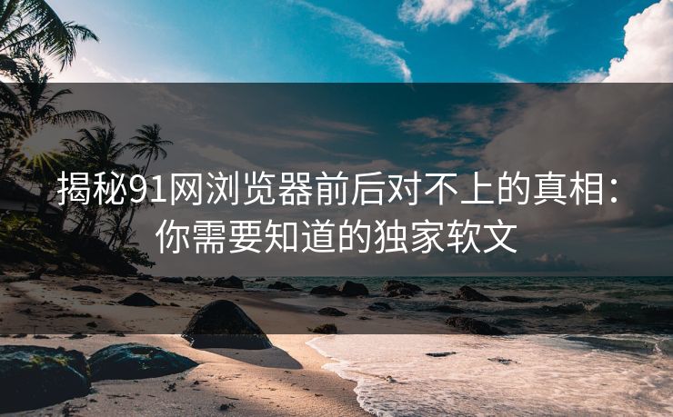 揭秘91网浏览器前后对不上的真相：你需要知道的独家软文