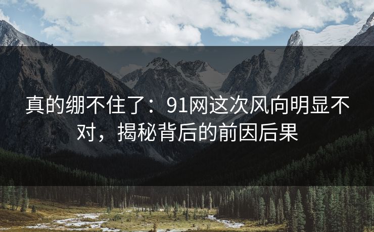 真的绷不住了：91网这次风向明显不对，揭秘背后的前因后果