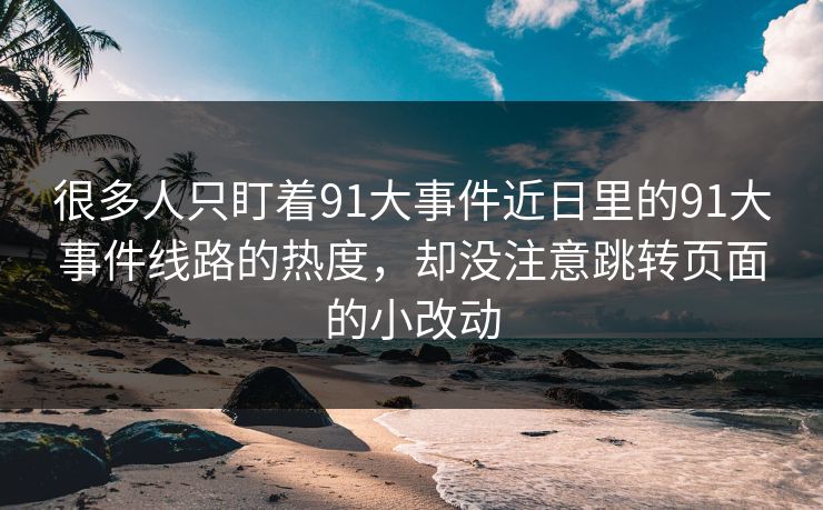 很多人只盯着91大事件近日里的91大事件线路的热度，却没注意跳转页面的小改动