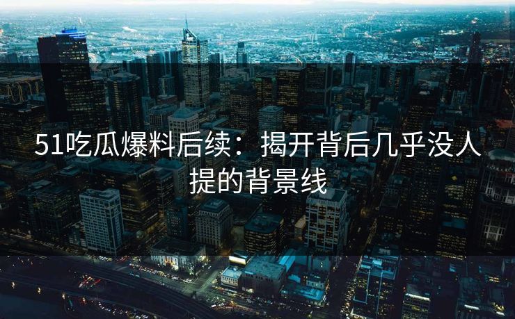 51吃瓜爆料后续：揭开背后几乎没人提的背景线