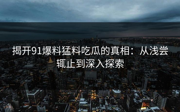 揭开91爆料猛料吃瓜的真相：从浅尝辄止到深入探索